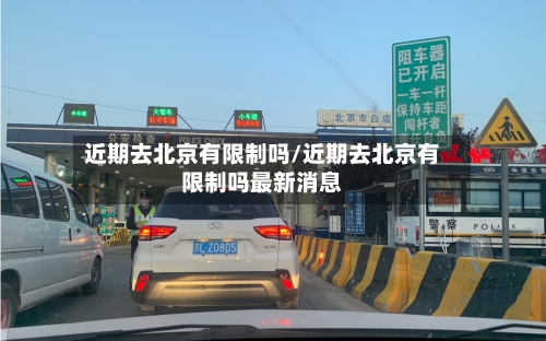 近期去北京有限制吗/近期去北京有限制吗最新消息-第3张图片