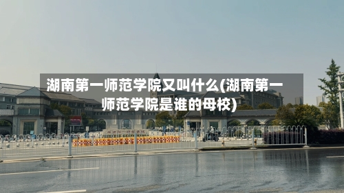 湖南第一师范学院又叫什么(湖南第一师范学院是谁的母校)-第2张图片