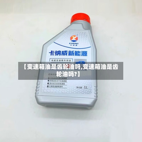 【变速箱油是齿轮油吗,变速箱油是齿轮油吗?】