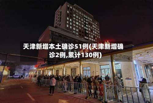 天津新增本土确诊51例(天津新增确诊2例,累计130例)