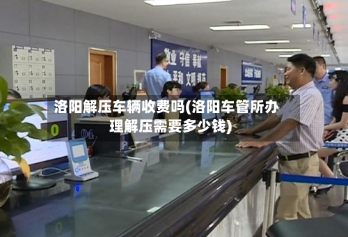 洛阳解压车辆收费吗(洛阳车管所办理解压需要多少钱)-第3张图片