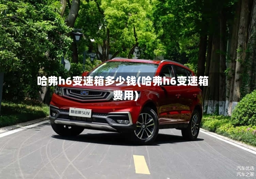 哈弗h6变速箱多少钱(哈弗h6变速箱费用)
