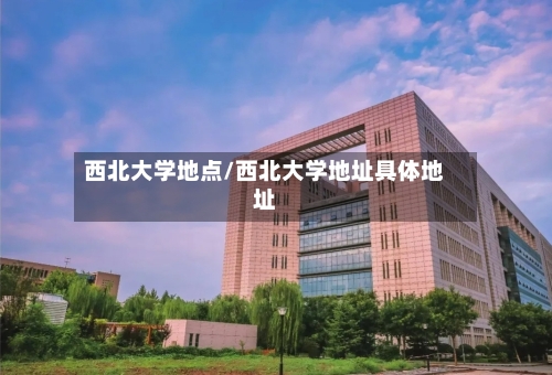 西北大学地点/西北大学地址具体地址