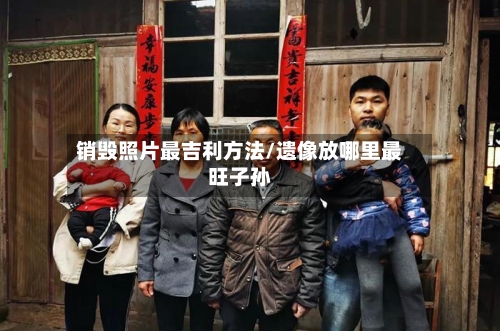 销毁照片最吉利方法/遗像放哪里最旺子孙-第3张图片